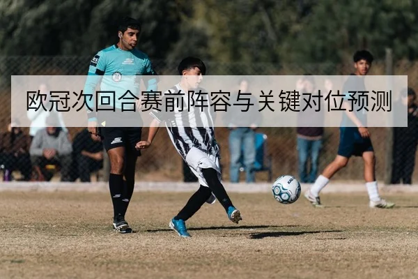 欧冠次回合赛前阵容与关键对位预测